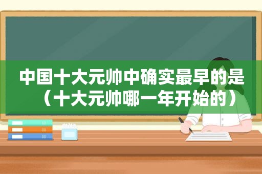 中国十大元帅中确实最早的是（十大元帅哪一年开始的）