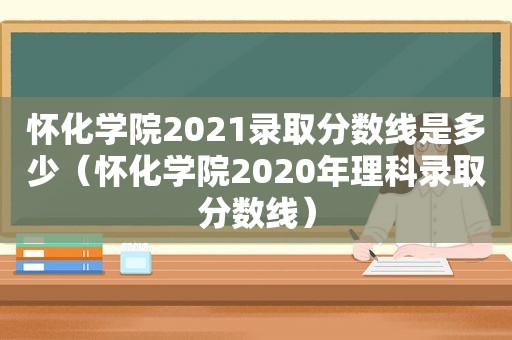 怀化学院2021录取分数线是多少（怀化学院2020年理科录取分数线）