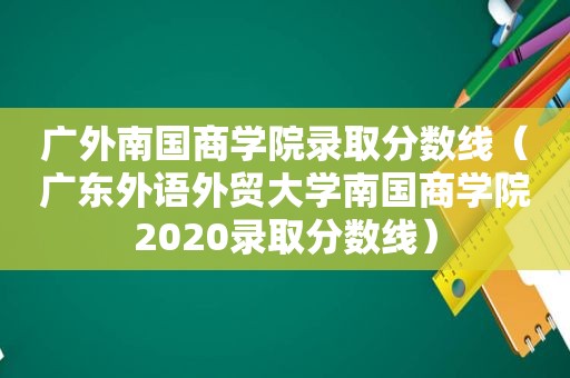 广外南国商学院录取分数线（广东外语外贸大学南国商学院2020录取分数线）