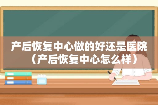 产后恢复中心做的好还是医院（产后恢复中心怎么样）