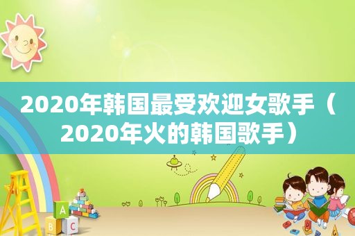 2020年韩国最受欢迎女歌手（2020年火的韩国歌手）