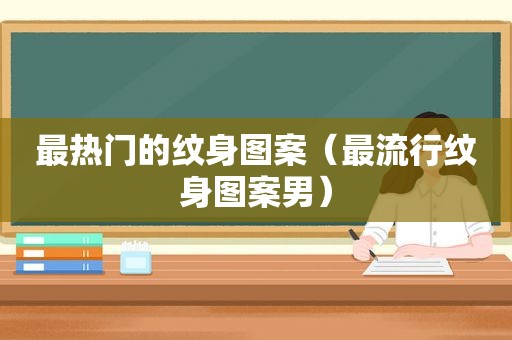 最热门的纹身图案（最流行纹身图案男）