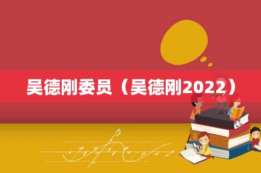 吴德刚委员（吴德刚2022）