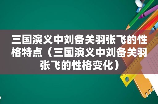 三国演义中刘备关羽张飞的性格特点（三国演义中刘备关羽张飞的性格变化）