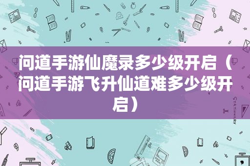 问道手游仙魔录多少级开启（问道手游飞升仙道难多少级开启）