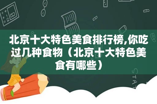 北京十大特色美食排行榜,你吃过几种食物（北京十大特色美食有哪些）