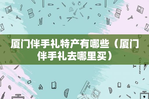 厦门伴手礼特产有哪些（厦门伴手礼去哪里买）