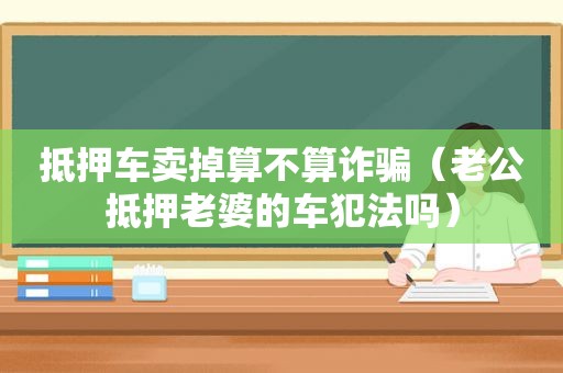 抵押车卖掉算不算诈骗（老公抵押老婆的车犯法吗）