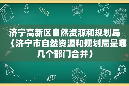 济宁高新区自然资源和规划局（济宁市自然资源和规划局是哪几个部门合并）