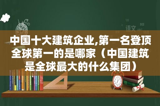 中国十大建筑企业,第一名登顶全球第一的是哪家（中国建筑是全球最大的什么集团）