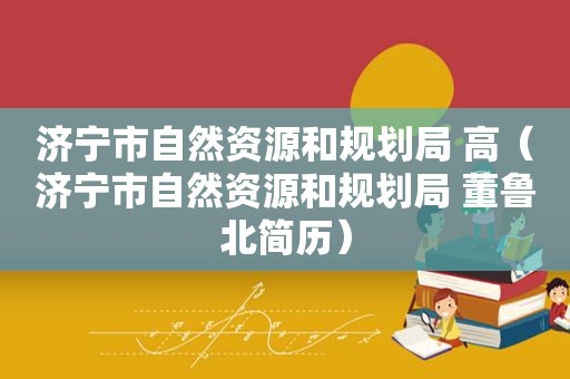 济宁市自然资源和规划局 高（济宁市自然资源和规划局 董鲁北简历）