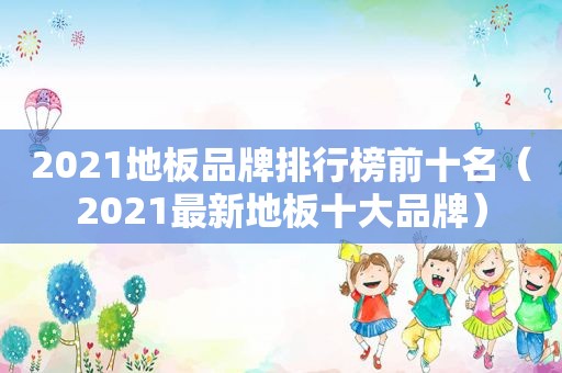 2021地板品牌排行榜前十名（2021最新地板十大品牌）