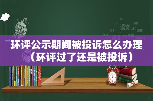 环评公示期间被投诉怎么办理（环评过了还是被投诉）