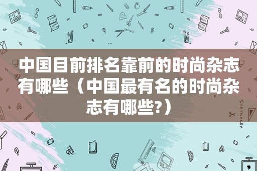 中国目前排名靠前的时尚杂志有哪些（中国最有名的时尚杂志有哪些?）