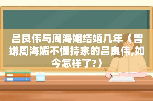 吕良伟与周海媚结婚几年（曾嫌周海媚不懂持家的吕良伟,如今怎样了?）