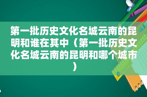 第一批历史文化名城云南的昆明和谁在其中（第一批历史文化名城云南的昆明和哪个城市）