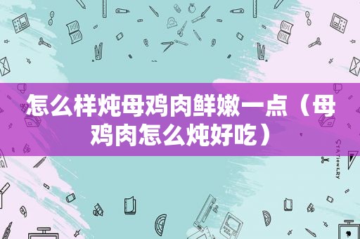 怎么样炖母鸡肉鲜嫩一点（母鸡肉怎么炖好吃）