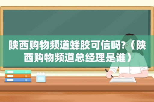 陕西购物频道蜂胶可信吗?（陕西购物频道总经理是谁）