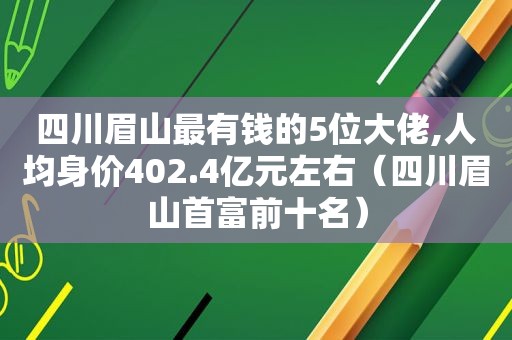 四川眉山最有钱的5位大佬,人均身价402.4亿元左右（四川眉山首富前十名）