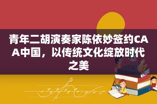 青年二胡演奏家陈依妙签约CAA中国，以传统文化绽放时代之美