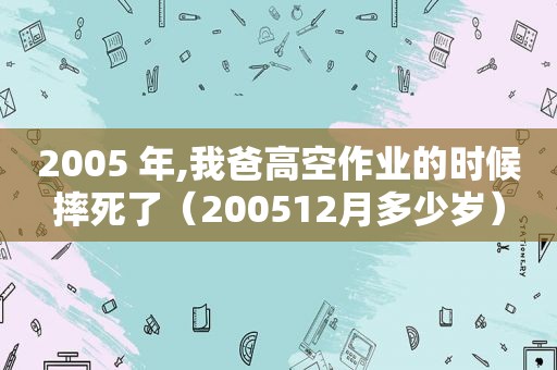 2005 年,我爸高空作业的时候摔死了（200512月多少岁）