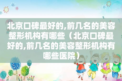 北京口碑最好的,前几名的美容整形机构有哪些（北京口碑最好的,前几名的美容整形机构有哪些医院）