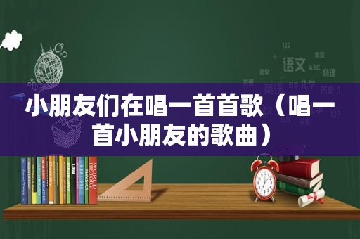 小朋友们在唱一首首歌（唱一首小朋友的歌曲）