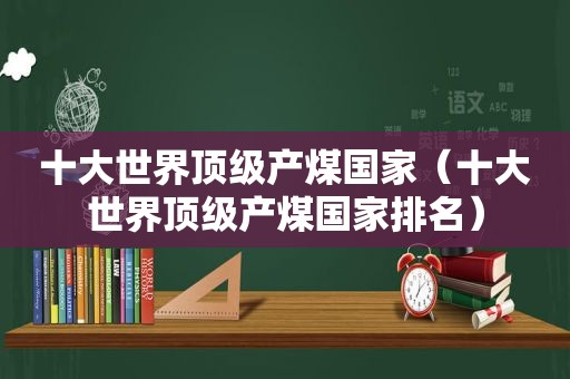 十大世界顶级产煤国家（十大世界顶级产煤国家排名）