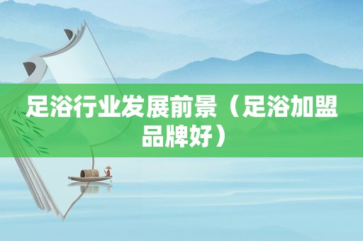 足浴行业发展前景（足浴加盟品牌好）