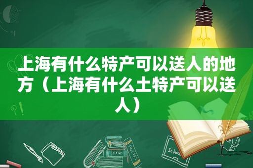 上海有什么特产可以送人的地方（上海有什么土特产可以送人）