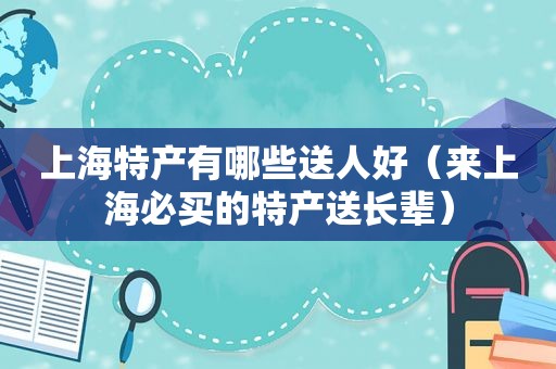 上海特产有哪些送人好（来上海必买的特产送长辈）