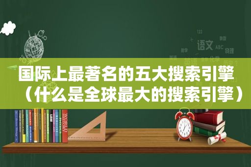 国际上最著名的五大搜索引擎（什么是全球最大的搜索引擎）