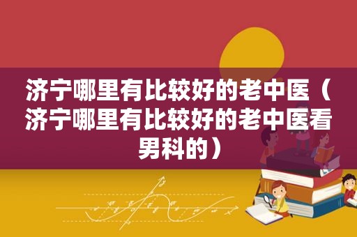 济宁哪里有比较好的老中医（济宁哪里有比较好的老中医看男科的）