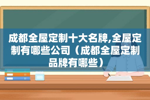 成都全屋定制十大名牌,全屋定制有哪些公司（成都全屋定制品牌有哪些）