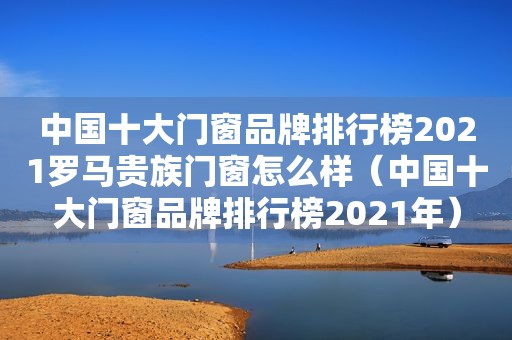 中国十大门窗品牌排行榜2021罗马贵族门窗怎么样（中国十大门窗品牌排行榜2021年）