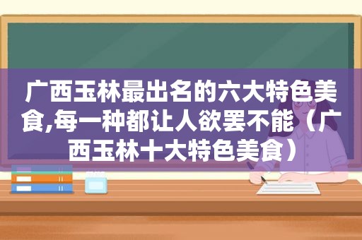 广西玉林最出名的六大特色美食,每一种都让人欲罢不能（广西玉林十大特色美食）