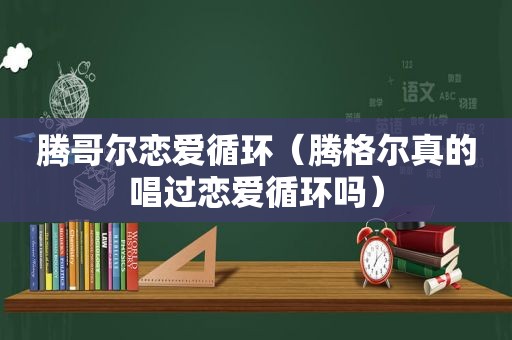 腾哥尔恋爱循环（腾格尔真的唱过恋爱循环吗）