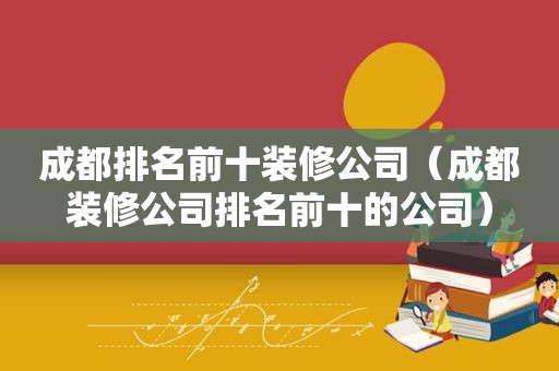 成都排名前十装修公司（成都装修公司排名前十的公司）