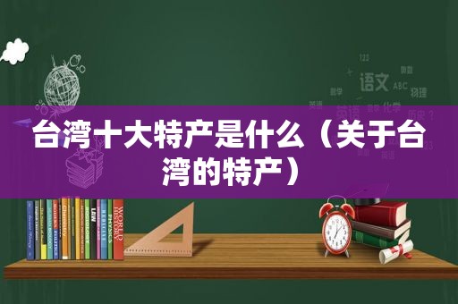 台湾十大特产是什么（关于台湾的特产）