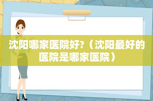 沈阳哪家医院好?（沈阳最好的医院是哪家医院）