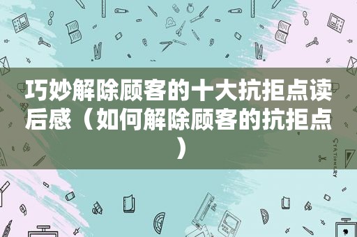 巧妙解除顾客的十大抗拒点读后感（如何解除顾客的抗拒点）