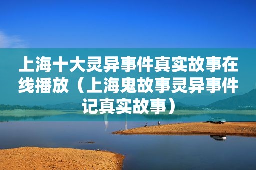 上海十大灵异事件真实故事在线播放（上海鬼故事灵异事件记真实故事）