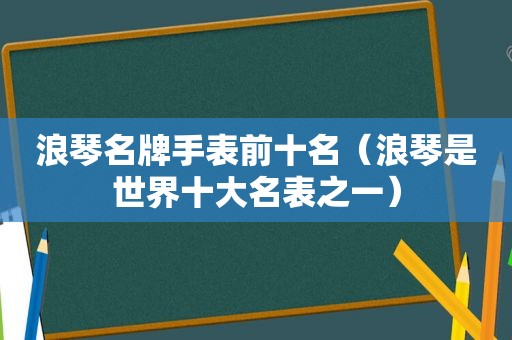 浪琴名牌手表前十名（浪琴是世界十大名表之一）