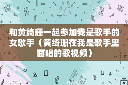 和黄绮珊一起参加我是歌手的女歌手（黄绮珊在我是歌手里面唱的歌视频）