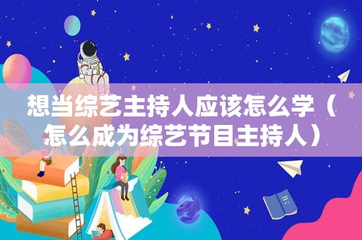 想当综艺主持人应该怎么学（怎么成为综艺节目主持人）