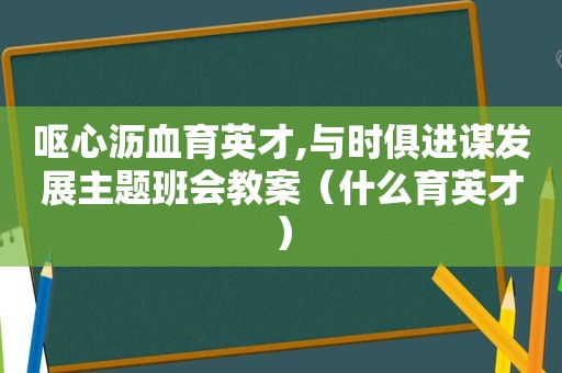 呕心沥血育英才,与时俱进谋发展主题班会教案（什么育英才）