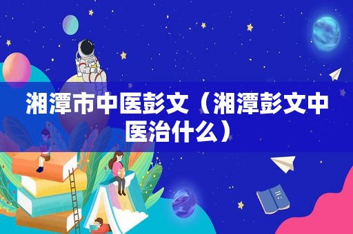 湘潭市中医彭文（湘潭彭文中医治什么）