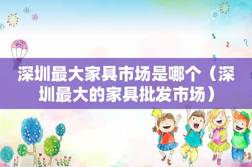 深圳最大家具市场是哪个（深圳最大的家具批发市场）