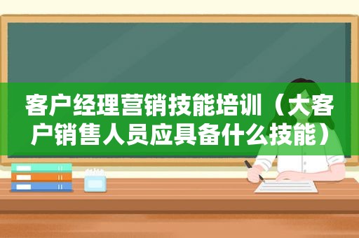 客户经理营销技能培训（大客户销售人员应具备什么技能）