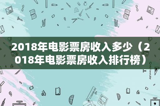 2018年电影票房收入多少（2018年电影票房收入排行榜）